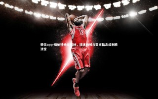 德信app-略伦特绝杀揭秘，球迷呐喊与坚定信念成制胜法宝