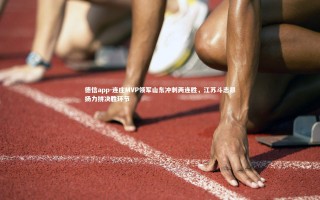 德信app-连庄MVP领军山东冲刺两连胜，江苏斗志昂扬力拼决胜环节