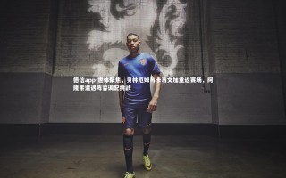 德信app-世体聚焦，贝林厄姆与卡马文加重返赛场，阿隆索遭遇阵容调配挑战